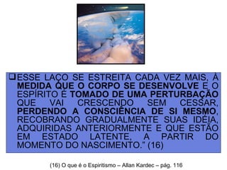 ESSE LAÇO SE ESTREITA CADA VEZ MAIS, À  MEDIDA QUE O CORPO SE DESENVOLVE  E O ESPÍRITO É  TOMADO DE UMA PERTURBAÇÃO  QUE VAI CRESCENDO SEM CESSAR,  PERDENDO A CONSCIÊNCIA DE SI MESMO , RECOBRANDO GRADUALMENTE SUAS IDÉIA, ADQUIRIDAS ANTERIORMENTE E QUE ESTÃO EM ESTADO LATENTE, A PARTIR DO MOMENTO DO NASCIMENTO.” (16) (16) O que é o Espiritismo – Allan Kardec – pág. 116 