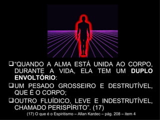 “ QUANDO A ALMA ESTÁ UNIDA AO CORPO, DURANTE A VIDA, ELA TEM UM  DUPLO ENVOLTÓRIO :  UM PESADO GROSSEIRO E DESTRUTÍVEL, QUE É O CORPO;  OUTRO FLUÍDICO, LEVE E INDESTRUTÍVEL, CHAMADO PERISPÍRITO”. (17)  (17) O que é o Espiritismo – Allan Kardec – pág. 208 – item 4 