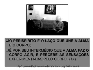 O  PERISPÍRITO  É O  LAÇO QUE UNE A ALMA E O CORPO;  É POR SEU INTERMÉDIO QUE A  ALMA FAZ O CORPO AGIR, E PERCEBE AS SENSAÇÕES  EXPERIMENTADAS PELO CORPO. (17) (17) O que é o Espiritismo – Allan Kardec – pág. 208 – item 4 
