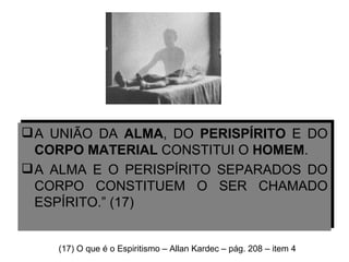 A UNIÃO DA  ALMA , DO  PERISPÍRITO  E DO  CORPO MATERIAL  CONSTITUI O  HOMEM .  A ALMA E O PERISPÍRITO SEPARADOS DO CORPO CONSTITUEM O SER CHAMADO ESPÍRITO.” (17) (17) O que é o Espiritismo – Allan Kardec – pág. 208 – item 4 