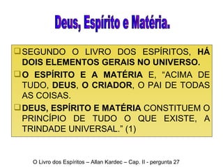 SEGUNDO O LIVRO DOS ESPÍRITOS,  HÁ DOIS ELEMENTOS GERAIS NO UNIVERSO. O   ESPÍRITO E A MATÉRIA  E, “ACIMA DE TUDO,  DEUS ,  O CRIADOR , O PAI DE TODAS AS COISAS.  DEUS, ESPÍRITO E MATÉRIA  CONSTITUEM O PRINCÍPIO DE TUDO O QUE EXISTE, A TRINDADE UNIVERSAL.” (1) O Livro dos Espíritos – Allan Kardec – Cap. II - pergunta 27 Deus, Espírito e Matéria. 