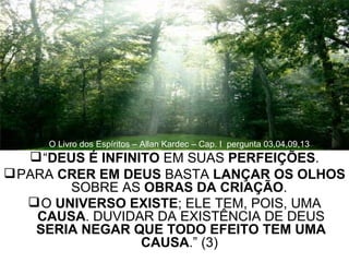“ DEUS É INFINITO  EM SUAS  PERFEIÇÕES . PARA  CRER EM DEUS  BASTA  LANÇAR OS OLHOS  SOBRE AS  OBRAS DA CRIAÇÃO .  O  UNIVERSO EXISTE ; ELE TEM, POIS, UMA  CAUSA . DUVIDAR DA EXISTÊNCIA DE DEUS  SERIA NEGAR QUE TODO EFEITO TEM UMA CAUSA .” (3)   O Livro dos Espíritos – Allan Kardec – Cap. I  pergunta 03,04,09,13 