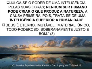 JULGA-SE O PODER DE UMA INTELIGÊNCIA PELAS SUAS OBRAS;  NENHUM SER HUMANO PODE CRIAR O QUE PRODUZ A NATUREZA , A CAUSA PRIMEIRA, POIS, TRATA-SE DE UMA  INTELIGÊNCIA SUPERIOR À HUMANIDADE .  DEUS É ETERNO, IMUTÁVEL, IMATERIAL, ÚNICO, TODO-PODEROSO, SOBERANAMENTE JUSTO E BOM.” (3)  O Livro dos Espíritos – Allan Kardec – Cap. I  pergunta 03,04,09,13 