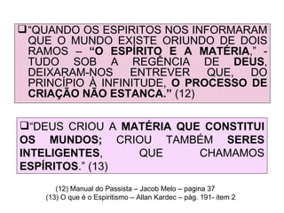 “ QUANDO OS ESPÍRITOS NOS INFORMARAM QUE O MUNDO EXISTE ORIUNDO DE DOIS RAMOS –  “O ESPÍRITO E A MATÉRIA ,” - TUDO SOB A REGÊNCIA DE  DEUS , DEIXARAM-NOS ENTREVER QUE, DO PRINCÍPIO À INFINITUDE,  O PROCESSO DE CRIAÇÃO NÃO ESTANCA.”  (12) (12) Manual do Passista – Jacob Melo – pagina 37 (13) O que é o Espiritismo – Allan Kardec – pág. 191- item 2 “ DEUS CRIOU A  MATÉRIA QUE CONSTITUI OS MUNDOS;  CRIOU TAMBÉM  SERES   INTELIGENTES , QUE CHAMAMOS  ESPÍRITOS .” (13) 
