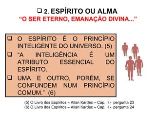 2.  ESPÍRITO OU ALMA   “O SER ETERNO, EMANAÇÃO DIVINA...” O ESPÍRITO É O PRINCÍPIO INTELIGENTE DO UNIVERSO. (5) “ A INTELIGÊNCIA É UM ATRIBUTO ESSENCIAL DO ESPÍRITO.  UMA E OUTRO, PORÉM, SE CONFUNDEM NUM PRINCÍPIO COMUM.”  (6)  (5) O Livro dos Espíritos – Allan Kardec – Cap. II -  pergunta 23 (6) O Livro dos Espíritos – Allan Kardec – Cap. II -  pergunta 24 