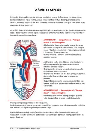 ARLS Construtores do Templo nº 672 Página 3 de 4
O Átrio do Coração
O coração é um órgão muscular oco que bombeia o sangue de forma que circule no corpo.
Existe uma barreira física ventricular que impossibilita a mistura de sangue venoso com o
arterial, dividindo o coração em duas cavidades, direita e esquerda, cada qual com outras duas
cavidades, átrio e ventrículo.
As batidas do coração são ativadas e reguladas pelo sistema de condução, que consiste em uma
cadeia de células musculares especializadas que formam um sistema elétrico independente no
interior da musculatura cardíaca.
ÁTRIO DIREITO - Sangue Venoso – “Sangue
Usado” – Pouco Oxigênio
O lado direito do coração recebe sangue das veias
que trazem o sangue de todo o corpo. Este "sangue
usado " é pobre em oxigênio e rico em gás carbônico
- é chamado de sangue venoso.
O átrio direito é a primeira câmara cardíaca que
recebe o sangue.
A câmara se enche a medida que seus músculos se
relaxam para encher com sangue venoso que
retornou de todo o corpo.
O sangue entra em uma segunda câmara muscular
chamada de ventrículo direito.
O ventrículo direito é um das duas principais bombas
do coração. Sua função é levar o sangue aos
pulmões.
Os pulmões oxigenam o sangue, restaurando a sua
taxa de oxigênio, e o trocam com gás carbônico, que
é expirado.
ATRIO ESQUERDO - Sangue Arterial – “Sangue
Novo” – Rico em Oxigênio
O lado esquerdo recebe o sangue depois que ele
volta dos pulmões, já tendo recebido oxigênio.
O sangue chega aos pulmões no átrio esquerdo.
Do átrio esquerdo, o sangue segue para o ventrículo esquerdo, uma câmara muscular poderosa
que bombeia o sangue oxigenado para todo o corpo.
O ventrículo esquerdo é a mais forte das câmaras do coração. Seus músculos espessos
necessitamexecutar contrações poderosas o suficiente para bombear o sangue para todas as
partes do corpo.
Sangue
Venoso
Sangue
Arterial
 