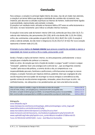 ARLS Construtores do Templo nº 672 Página 4 de 4
Conclusão
Para começar, o coração é o principal órgão interno do corpo, mas de um modo mais abstrato,
o coração é um termo bíblico que designa a totalidade dos sentidos não só material, mas
imaterial, pois descreve as atitudes espirituais ou internas do homem, tradicionalmente ligadas
à personalidade, representadas pela vontade e emoção.
O coração é um vocábulo muito utilizado na literatura bíblica, 877 vezes no velho testamento e
212 vezes no novo testamento para indicar as atitudes internas humanas.
O coração é visto como sede do homem interior (1Pd 3,4), conhecido por Deus (1Sm 16,7). É a
sede da vida intelectiva, dos pensamentos (Dn 2,30), da fé e da dúvida (Mc 11,23; Rm 10,8s),
enfim, dos sentimentos e das paixões em geral (Dt 15,10; 20,3; 28,47; Rm 1,24). O coração é
ainda a sede da vontade, da vida moral e religiosa (Lc 21,14; 2Cor 9,7; Gl 4,6). Por isso o coração
representa o homem todo (Jl 2,13).
O templo é uma réplica do homem interior que procura o espírito da verdade e exerce a
capacidade de mover-se entre a fé e a razão, procurando a LUZ.
Sendo o Templo a replica do homem interior, no átrio preparamos profundamente o nosso
coração para o trabalho de conhecer a si mesmo...
Sobre os atrios do coração que tem a função de receber o sangue “usado” e enviar o sangue
“renovado”, podemos fazer uma analogia com o atrio da loj.’. , que ao chegarmos estamos
“usados” pela nossa vida profana, a correria do dia-a-dia, os compromissos e as
responsabilidades pessoais, familiares e profissionais, enfimbuscamos recarregar as nossas
energias, o coração funciona por impulsos eletricos, podemos dizer que a egregora de uma
sessão maçonica tem esse poder de recarregar as nossas energias e coincidência ou não,
quando saimos da sessão estamos revigorados, renovados, prova disso é que no atrio nos
confraternizamos, nos abraçamos e nos parabenizamos por mais uma belissima sessão.
Maso juízo voltará à retidão,e segui-lo-ão todososretosdecoração. Salmos94:15
Cria em mim,ó Deus, umcoração puro,e renova emmim umespírito reto. Salmos51:10
De todo o coração renderei graçasao GADU,na companhia dosjustosena assembléia. Salmos111:1
Bem-aventuradososqueguardama retidão eo quepratica a justiça em todo tempo. Salmos106:3
Bibliografia
www.wikipedia.org.br
www.monergismo.com/textos/antropologia_biblica/antropologia-salmo_tiago.pdf
www.bibliacatolica.com.br/dicionario/3.php
www.marciodutra.dominiotemporario.com/doc/musica.html
www.msmacom.com.br/maconaria_ms/modules/soapbox/print.php?articleID=29
www.sophia60.org/index.php?option=com_content&task=view&id=175&Itemid=35
Texto:ASTREVASDA SUPERSTIÇÃO – Autor: José Maurício Guimarães
 