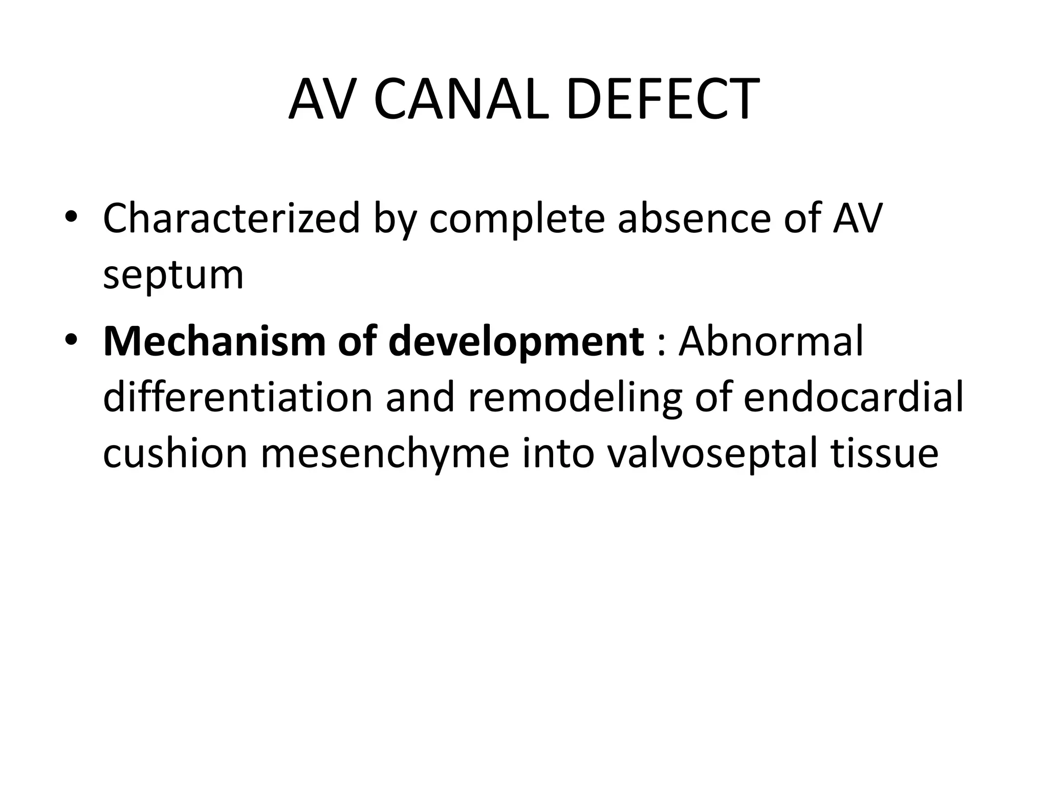 AV CANAL DEFECT
• Characterized by complete absence of AV
septum
• Mechanism of development : Abnormal
differentiation and remodeling of endocardial
cushion mesenchyme into valvoseptal tissue
 