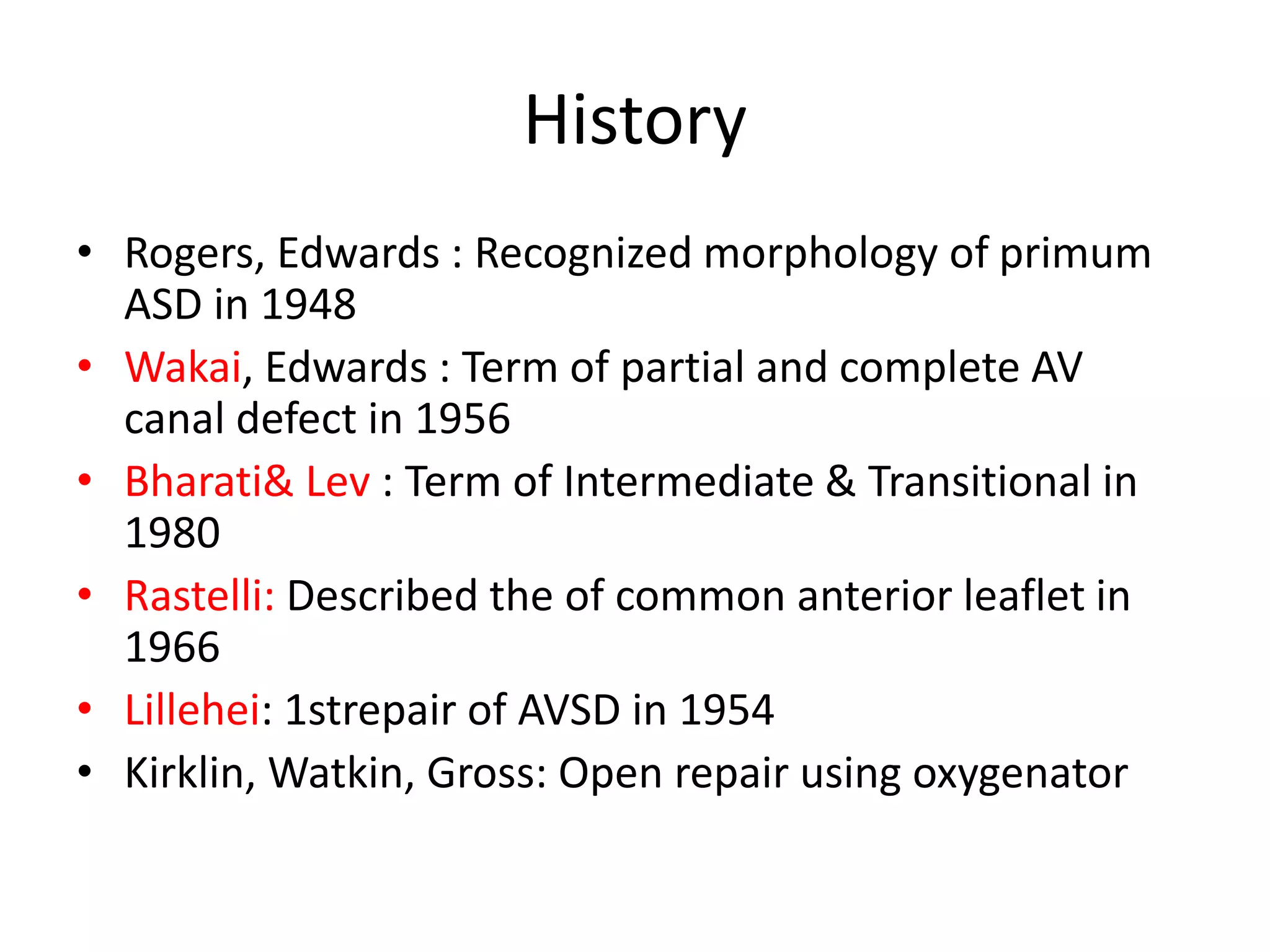 History
• Rogers, Edwards : Recognized morphology of primum
ASD in 1948
• Wakai, Edwards : Term of partial and complete AV
canal defect in 1956
• Bharati& Lev : Term of Intermediate & Transitional in
1980
• Rastelli: Described the of common anterior leaflet in
1966
• Lillehei: 1strepair of AVSD in 1954
• Kirklin, Watkin, Gross: Open repair using oxygenator
 