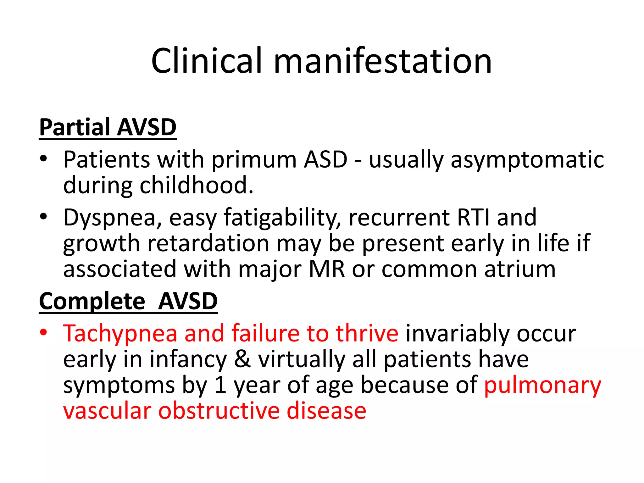 Clinical manifestation
Partial AVSD
• Patients with primum ASD - usually asymptomatic
during childhood.
• Dyspnea, easy fatigability, recurrent RTI and
growth retardation may be present early in life if
associated with major MR or common atrium
Complete AVSD
• Tachypnea and failure to thrive invariably occur
early in infancy & virtually all patients have
symptoms by 1 year of age because of pulmonary
vascular obstructive disease
 