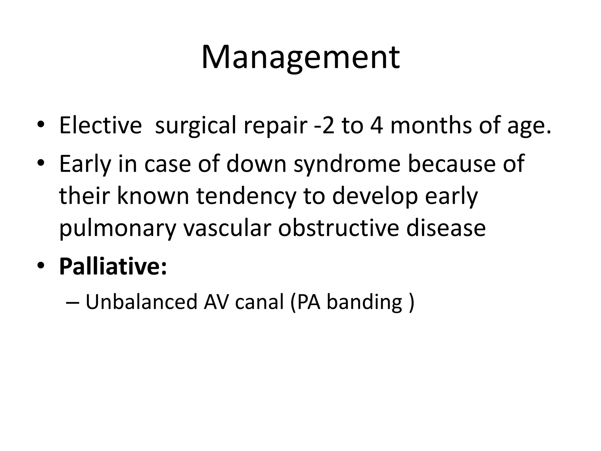 Management
• Elective surgical repair -2 to 4 months of age.
• Early in case of down syndrome because of
their known tendency to develop early
pulmonary vascular obstructive disease
• Palliative:
– Unbalanced AV canal (PA banding )
 