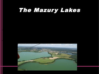 The Mazury Lakes
The Mazury or The Masuria is the natural region located in
north-eastern Poland. It is famous for its 2000 lakes.
Olsztyn
is the capital city and other major cities are Elbląg and Ełk.
Mazury stands out in the country and Europe thanks to the
wealth of the natural environment.
 
