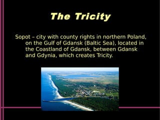 The Tricity
Sopot – city with county rights in northern Poland,
on the Gulf of Gdansk (Baltic Sea), located in
the Coastland of Gdansk, between Gdansk
and Gdynia, which creates Tricity.
 