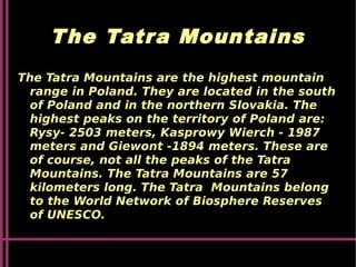 The Tatra Mountains
The Tatra Mountains are the highest mountain
range in Poland. They are located in the south
of Poland and in the northern Slovakia. The
highest peaks on the territory of Poland are:
Rysy- 2503 meters, Kasprowy Wierch - 1987
meters and Giewont -1894 meters. These are
of course, not all the peaks of the Tatra
Mountains. The Tatra Mountains are 57
kilometers long. The Tatra Mountains belong
to the World Network of Biosphere Reserves
of UNESCO.
 