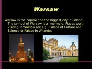 Warsaw
Warsaw is the capital and the biggest city in Poland.
The symbol of Warsaw is a mermaid. Places worth
visiting in Warsaw are e.g.: Palace of Culture and
Science or Palace in Wilanów.
 