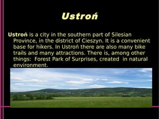 Ustroń
Ustroń is a city in the southern part of Silesian
Province, in the district of Cieszyn. It is a convenient
base for hikers. In Ustroń there are also many bike
trails and many attractions. There is, among other
things: Forest Park of Surprises, created in natural
environment.
 