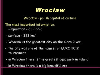 Wrocław
Wrocław – polish capital of culture
The most important information:
-Population - 632  996
- surface - 293 km²
- Wrocław is the greatest city on the Odra River.
- the city was one of the homes for EURO 2012
tournament
- in Wrocław there is the greatest aqua park in Poland
- in Wrocław there is a big beautiful zoo
 