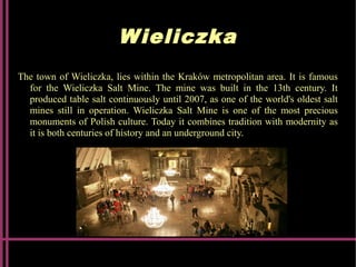 Wieliczka
The town of Wieliczka, lies within the Kraków metropolitan area. It is famous
for the Wieliczka Salt Mine. The mine was built in the 13th century. It
produced table salt continuously until 2007, as one of the world's oldest salt
mines still in operation. Wieliczka Salt Mine is one of the most precious
monuments of Polish culture. Today it combines tradition with modernity as
it is both centuries of history and an underground city.
 