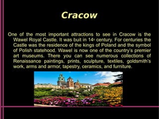 Cracow
One of the most important attractions to see in Cracow is the
Wawel Royal Castle. It was buit in 14th century. For centuries the
Castle was the residence of the kings of Poland and the symbol
of Polish statehood. Wawel is now one of the country’s premier
art museums. There you can see numerous collections of
Renaissance paintings, prints, sculpture, textiles, goldsmith’s
work, arms and armor, tapestry, ceramics, and furniture.
 
