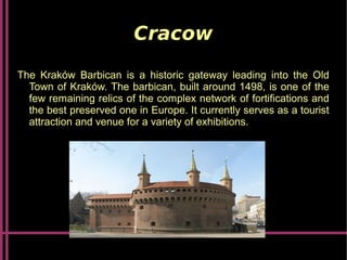 Cracow
The Kraków Barbican is a historic gateway leading into the Old
Town of Kraków. The barbican, built around 1498, is one of the
few remaining relics of the complex network of fortifications and
the best preserved one in Europe. It currently serves as a tourist
attraction and venue for a variety of exhibitions.
 