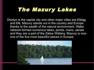 The Mazury Lakes
Olsztyn is the capital city and other major cities are Elbląg
and Ełk. Mazury stands out in the country and Europe
thanks to the wealth of the natural environment. Water
network formed numerous lakes, ponds, rivers, canals
and they are a part of the Zalew Wiślany. Mazury is now
one of the five most beautiful places in Europe.
 