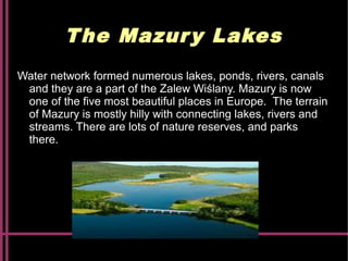 The Mazury Lakes
Water network formed numerous lakes, ponds, rivers, canals
and they are a part of the Zalew Wiślany. Mazury is now
one of the five most beautiful places in Europe. The terrain
of Mazury is mostly hilly with connecting lakes, rivers and
streams. There are lots of nature reserves, and parks
there.
 