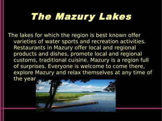 The Mazury Lakes
The lakes for which the region is best known offer
varieties of water sports and recreation activities.
Restaurants in Mazury offer local and regional
products and dishes, promote local and regional
customs, traditional cuisine. Mazury is a region full
of surprises. Everyone is welcome to come there,
explore Mazury and relax themselves at any time of
the year.
 