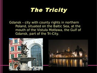The Tricity
Gdansk – city with county rights in northern
Poland, situated on the Baltic Sea, at the
mouth of the Vistula Motława, the Gulf of
Gdansk, part of the Tri-City.
 