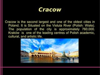 Cracow
Cracow is the second largest and one of the oldest cities in
Poland. It is Situated on the Vistula River (Polish: Wisła).
The population of the city is approximately 760,000.
Kraków is one of the leading centres of Polish academic,
cultural, and artistic life.
 
