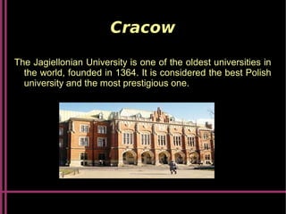 Cracow
The Jagiellonian University is one of the oldest universities in
the world, founded in 1364. It is considered the best Polish
university and the most prestigious one.
 