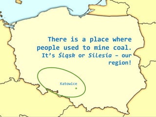 There is a place where
people used to mine coal.
It’s Śląsk or Silesia – our
region!
Katowice
 