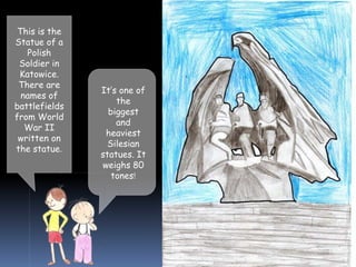 This is the
Statue of a
Polish
Soldier in
Katowice.
There are
names of
battlefields
from World
War II
written on
the statue.
It’s one of
the
biggest
and
heaviest
Silesian
statues. It
weighs 80
tones!
 