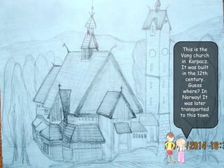 This is the
Vang church
in Karpacz.
It was built
in the 12th
century.
Guess
where? In
Norway! It
was later
transported
to this town.
 