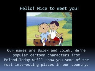 Hello! Nice to meet you!
Our names are Bolek and Lolek. We’re
popular cartoon characters from
Poland.Today we’ll show you some of the
most interesting places in our country.
https://www.numizmatyczny.pl/photo
/bolek_i_lolek_1.jpg
 