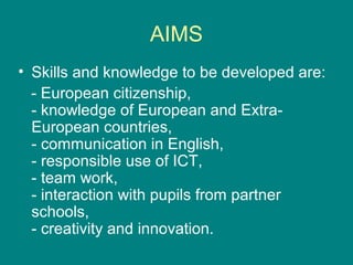 AIMS
• Skills and knowledge to be developed are:
- European citizenship,
- knowledge of European and Extra-
European countries,
- communication in English,
- responsible use of ICT,
- team work,
- interaction with pupils from partner
schools,
- creativity and innovation.
 