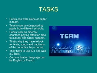TASKS
• Pupils can work alone or better
in team.
• Teams can be composed by
pupils from different schools.
• Pupils work on different
countries paying attention also
to cultural and social aspects.
• That’s why they have to look
for texts, songs and traditions
of the countries they choose.
• They have to use ICT and web
2.0 tools.
• Communication language can
be English or French.
 