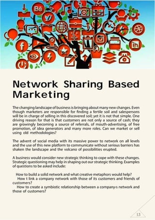 13
Network Sharing Based
Marketing
The changing landscape of business is bringing about many new changes. Even
though marketers are responsible for finding a fertile soil and salespersons
will be in charge of selling in this discovered soil; yet it is not that simple. One
driving reason for that is that customers are not only a source of cash; they
are growingly becoming a source of referrals, of mouth-advertising, of free
promotion, of idea generators and many more roles. Can we market or sell
using old methodologies?
The advent of social media with its massive power to network on all levels
and the use of this new platform to communicate without serious barriers has
shaken the landscape and the volcano of possibilities erupted.
A business would consider new strategic thinking to cope with these changes.
Strategic questioning may help in shaping out our strategic thinking. Examples
of questions to be asked include:
How to build a solid network and what creative metaphors would help?
How t link a company network with those of its customers and friends of
customers?
How to create a symbiotic relationship between a company›s network and
those of customers?
 