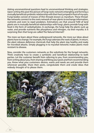 14
Asking unconventional questions lead to unconventional thinking and strategies.
Upon writing this post the picture of fungi roots network entangling and forming a
mutuallybeneficialsymbioticrelationshipwiththeirhostjumpedinfrontofmyeyes.
Fungi bodies consist of masses of thin threads known as mycelium. These thread-
like networks connect to the roots network of near plants to exchange information,
nutrients and even to repel predators. Estimations are that around %90 of land
plants are in mutually-beneficial relationships with fungi. plants provide fungi with
food in the form of carbohydrates. In exchange, the fungi help the plants suck up
water, and provide nutrients like phosphorus and nitrogen, via their mycelia. Is it
surprising then that fungi are called The Natural Internet?
The more we learn about these underground networks, the more our ideas about
plants have to change. For example, the fungi colonizes the roots of plants. In return,
the plant releases defensive chemicals that help the plant stay healthy and ready
for microbial attacks. Simply plugging in to mycelial networks makes plants more
resistant to disease.
Now, consider the customers networks as the substitute for the fungal networks.
Think creatively how to create a symbiotic and beneficial relationship to both
parties. Let the customer benefit from referring to you, from recommending you,
fromwritingaboutyou,fromsharingandlikingyourpostsandfromrecommending
you. Know what your customers› desires, wants and needs are and provide them
whenever possible. Share their posts, congratulate them and create ideas that
nobody thought of to please them.
 