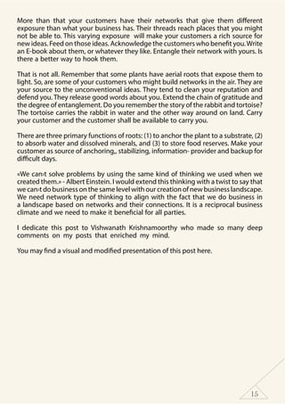 15
More than that your customers have their networks that give them different
exposure than what your business has. Their threads reach places that you might
not be able to. This varying exposure will make your customers a rich source for
new ideas. Feed on those ideas. Acknowledge the customers who benefit you.Write
an E-book about them, or whatever they like. Entangle their network with yours. Is
there a better way to hook them.
That is not all. Remember that some plants have aerial roots that expose them to
light. So, are some of your customers who might build networks in the air. They are
your source to the unconventional ideas. They tend to clean your reputation and
defend you. They release good words about you. Extend the chain of gratitude and
the degree of entanglement. Do you remember the story of the rabbit and tortoise?
The tortoise carries the rabbit in water and the other way around on land. Carry
your customer and the customer shall be available to carry you.
There are three primary functions of roots: (1) to anchor the plant to a substrate, (2)
to absorb water and dissolved minerals, and (3) to store food reserves. Make your
customer as source of anchoring,, stabilizing, information- provider and backup for
difficult days.
«We can›t solve problems by using the same kind of thinking we used when we
created them.» - Albert Einstein. I would extend this thinking with a twist to say that
we can›t do business on the same level with our creation of new business landscape.
We need network type of thinking to align with the fact that we do business in
a landscape based on networks and their connections. It is a reciprocal business
climate and we need to make it beneficial for all parties.
I dedicate this post to Vishwanath Krishnamoorthy who made so many deep
comments on my posts that enriched my mind.
You may find a visual and modified presentation of this post here.
 