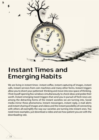 18
Instant Times and
Emerging Habits
We are living in instant times- instant coffee, instant capturing of images, instant
calls, instant services from coin machines and many other forms. Instant triggers
allow you to divert your patterned thinking and move into new space of thinking.
I find myself opening few windows simultaneously to check ideas and probe their
worth. Instant emerging tweet triggers that send you in pursuit of fresh news are
among the detracting forms of the instant societies we are turning into. Social
media mirror these phenomena. Instant messengers, instant reply, e-mail alerts
and instant sharing of images and videos and the instant possibility of connecting
with others all exemplify the way our societies are turning into instant ones. You
need more examples, just download a video and see how patient you are with the
downloading rate.
 