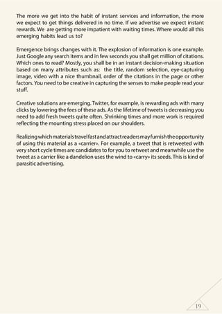 19
The more we get into the habit of instant services and information, the more
we expect to get things delivered in no time. If we advertise we expect instant
rewards. We are getting more impatient with waiting times. Where would all this
emerging habits lead us to?
Emergence brings changes with it. The explosion of information is one example.
Just Google any search items and in few seconds you shall get million of citations.
Which ones to read? Mostly, you shall be in an instant decision-making situation
based on many attributes such as: the title, random selection, eye-capturing
image, video with a nice thumbnail, order of the citations in the page or other
factors. You need to be creative in capturing the senses to make people read your
stuff.
Creative solutions are emerging. Twitter, for example, is rewarding ads with many
clicks by lowering the fees of these ads. As the lifetime of tweets is decreasing you
need to add fresh tweets quite often. Shrinking times and more work is required
reflecting the mounting stress placed on our shoulders.
Realizingwhichmaterialstravelfastandattractreadersmayfurnishtheopportunity
of using this material as a «carrier». For example, a tweet that is retweeted with
very short cycle times are candidates to for you to retweet and meanwhile use the
tweet as a carrier like a dandelion uses the wind to «carry» its seeds. This is kind of
parasitic advertising.
 