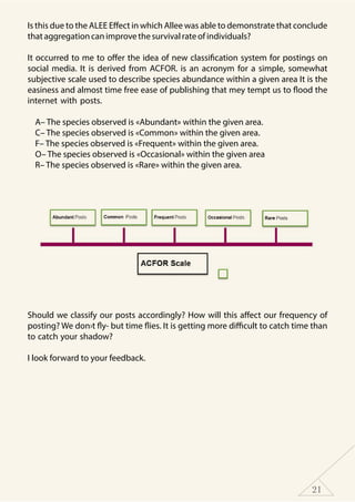 21
Is this due to the ALEE Effect in which Allee was able to demonstrate that conclude
thataggregationcanimprovethesurvivalrateofindividuals?
It occurred to me to offer the idea of new classification system for postings on
social media. It is derived from ACFOR. is an acronym for a simple, somewhat
subjective scale used to describe species abundance within a given area It is the
easiness and almost time free ease of publishing that mey tempt us to flood the
internet with posts.
A– The species observed is «Abundant» within the given area.
C– The species observed is «Common» within the given area.
F– The species observed is «Frequent» within the given area.
O– The species observed is «Occasional» within the given area
R– The species observed is «Rare» within the given area.
Should we classify our posts accordingly? How will this affect our frequency of
posting? We don›t fly- but time flies. It is getting more difficult to catch time than
to catch your shadow?
I look forward to your feedback.
 