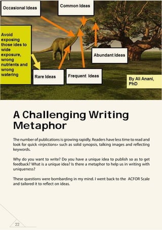 22
A Challenging Writing
Metaphor
The number of publications is growing rapidly. Readers have less time to read and
look for quick «injections» such as solid synopsis, talking images and reflecting
keywords.
Why do you want to write? Do you have a unique idea to publish so as to get
feedback? What is a unique idea? Is there a metaphor to help us in writing with
uniqueness?
These questions were bombarding in my mind. I went back to the ACFOR Scale
and tailored it to reflect on ideas.
 