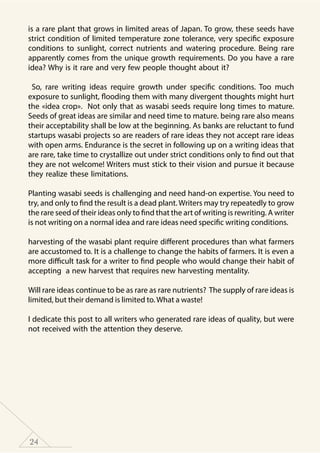 24
is a rare plant that grows in limited areas of Japan. To grow, these seeds have
strict condition of limited temperature zone tolerance, very specific exposure
conditions to sunlight, correct nutrients and watering procedure. Being rare
apparently comes from the unique growth requirements. Do you have a rare
idea? Why is it rare and very few people thought about it?
So, rare writing ideas require growth under specific conditions. Too much
exposure to sunlight, flooding them with many divergent thoughts might hurt
the «idea crop». Not only that as wasabi seeds require long times to mature.
Seeds of great ideas are similar and need time to mature. being rare also means
their acceptability shall be low at the beginning. As banks are reluctant to fund
startups wasabi projects so are readers of rare ideas they not accept rare ideas
with open arms. Endurance is the secret in following up on a writing ideas that
are rare, take time to crystallize out under strict conditions only to find out that
they are not welcome! Writers must stick to their vision and pursue it because
they realize these limitations.
Planting wasabi seeds is challenging and need hand-on expertise. You need to
try, and only to find the result is a dead plant. Writers may try repeatedly to grow
the rare seed of their ideas only to find that the art of writing is rewriting. A writer
is not writing on a normal idea and rare ideas need specific writing conditions.
harvesting of the wasabi plant require different procedures than what farmers
are accustomed to. It is a challenge to change the habits of farmers. It is even a
more difficult task for a writer to find people who would change their habit of
accepting a new harvest that requires new harvesting mentality.
Will rare ideas continue to be as rare as rare nutrients? The supply of rare ideas is
limited, but their demand is limited to.What a waste!
I dedicate this post to all writers who generated rare ideas of quality, but were
not received with the attention they deserve.
 