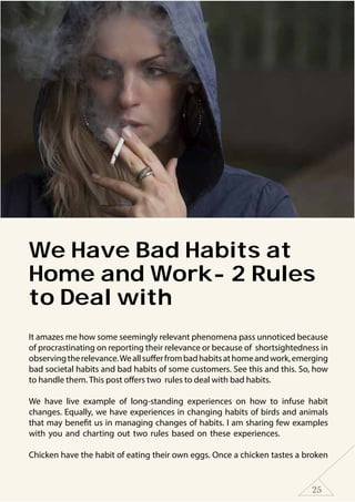 25
We Have Bad Habits at
Home and Work- 2 Rules
to Deal with
It amazes me how some seemingly relevant phenomena pass unnoticed because
of procrastinating on reporting their relevance or because of shortsightedness in
observingtherelevance.Weallsufferfrombadhabitsathomeandwork,emerging
bad societal habits and bad habits of some customers. See this and this. So, how
to handle them. This post offers two rules to deal with bad habits.
We have live example of long-standing experiences on how to infuse habit
changes. Equally, we have experiences in changing habits of birds and animals
that may benefit us in managing changes of habits. I am sharing few examples
with you and charting out two rules based on these experiences.
Chicken have the habit of eating their own eggs. Once a chicken tastes a broken
 