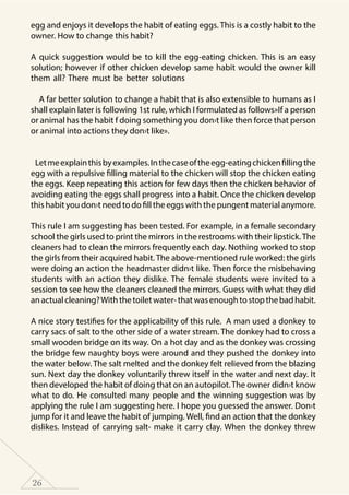 26
egg and enjoys it develops the habit of eating eggs. This is a costly habit to the
owner. How to change this habit?
A quick suggestion would be to kill the egg-eating chicken. This is an easy
solution; however if other chicken develop same habit would the owner kill
them all? There must be better solutions
A far better solution to change a habit that is also extensible to humans as I
shall explain later is following 1st rule, which I formulated as follows»If a person
or animal has the habit f doing something you don›t like then force that person
or animal into actions they don›t like».
Letmeexplainthisbyexamples.Inthecaseoftheegg-eatingchickenfillingthe
egg with a repulsive filling material to the chicken will stop the chicken eating
the eggs. Keep repeating this action for few days then the chicken behavior of
avoiding eating the eggs shall progress into a habit. Once the chicken develop
this habit you don›t need to do fill the eggs with the pungent material anymore.
This rule I am suggesting has been tested. For example, in a female secondary
school the girls used to print the mirrors in the restrooms with their lipstick.The
cleaners had to clean the mirrors frequently each day. Nothing worked to stop
the girls from their acquired habit. The above-mentioned rule worked: the girls
were doing an action the headmaster didn›t like. Then force the misbehaving
students with an action they dislike. The female students were invited to a
session to see how the cleaners cleaned the mirrors. Guess with what they did
anactualcleaning?Withthetoiletwater-thatwasenoughtostopthebadhabit.
A nice story testifies for the applicability of this rule. A man used a donkey to
carry sacs of salt to the other side of a water stream. The donkey had to cross a
small wooden bridge on its way. On a hot day and as the donkey was crossing
the bridge few naughty boys were around and they pushed the donkey into
the water below. The salt melted and the donkey felt relieved from the blazing
sun. Next day the donkey voluntarily threw itself in the water and next day. It
then developed the habit of doing that on an autopilot.The owner didn›t know
what to do. He consulted many people and the winning suggestion was by
applying the rule I am suggesting here. I hope you guessed the answer. Don›t
jump for it and leave the habit of jumping. Well, find an action that the donkey
dislikes. Instead of carrying salt- make it carry clay. When the donkey threw
 