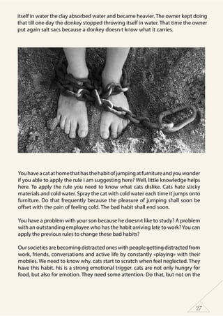 27
Youhaveacatathomethathasthehabitofjumpingatfurnitureandyouwonder
if you able to apply the rule I am suggesting here? Well, little knowledge helps
here. To apply the rule you need to know what cats dislike. Cats hate sticky
materials and cold water. Spray the cat with cold water each time it jumps onto
furniture. Do that frequently because the pleasure of jumping shall soon be
offset with the pain of feeling cold. The bad habit shall end soon.
You have a problem with your son because he doesn›t like to study? A problem
with an outstanding employee who has the habit arriving late to work?You can
apply the previous rules to change these bad habits?
Oursocietiesarebecomingdistractedoneswithpeoplegettingdistractedfrom
work, friends, conversations and active life by constantly «playing» with their
mobiles. We need to know why. cats start to scratch when feel neglected. They
have this habit. his is a strong emotional trigger. cats are not only hungry for
food, but also for emotion. They need some attention. Do that, but not on the
itself in water the clay absorbed water and became heavier. The owner kept doing
that till one day the donkey stopped throwing itself in water. That time the owner
put again salt sacs because a donkey doesn›t know what it carries.
 