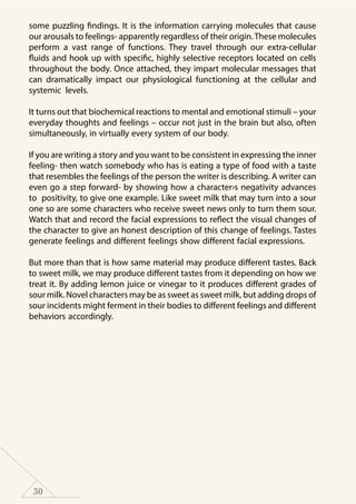 30
some puzzling findings. It is the information carrying molecules that cause
our arousals to feelings- apparently regardless of their origin.These molecules
perform a vast range of functions. They travel through our extra-cellular
fluids and hook up with specific, highly selective receptors located on cells
throughout the body. Once attached, they impart molecular messages that
can dramatically impact our physiological functioning at the cellular and
systemic levels.
It turns out that biochemical reactions to mental and emotional stimuli – your
everyday thoughts and feelings – occur not just in the brain but also, often
simultaneously, in virtually every system of our body.
If you are writing a story and you want to be consistent in expressing the inner
feeling- then watch somebody who has is eating a type of food with a taste
that resembles the feelings of the person the writer is describing. A writer can
even go a step forward- by showing how a character›s negativity advances
to positivity, to give one example. Like sweet milk that may turn into a sour
one so are some characters who receive sweet news only to turn them sour.
Watch that and record the facial expressions to reflect the visual changes of
the character to give an honest description of this change of feelings. Tastes
generate feelings and different feelings show different facial expressions.
But more than that is how same material may produce different tastes. Back
to sweet milk, we may produce different tastes from it depending on how we
treat it. By adding lemon juice or vinegar to it produces different grades of
sour milk. Novel characters may be as sweet as sweet milk, but adding drops of
sour incidents might ferment in their bodies to different feelings and different
behaviors accordingly.
 