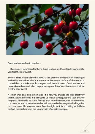 31
Great leaders are few in numbers.
I have a new definition for them. Great leaders are those leaders who make
you feel the sour sweet.
ThereisarareAfricanplantthatifyoutakeitgranulesandstickitonthetongue
and roll it around for about a minute so that every surface of the mouth is
coated then you take sour lemon you shall taste it sweet. Great leaders and
heroes know how and when to produce «granules of sweet news» so that we
feel the sour sweet.
A lemon shall only give lemon juice- it is how you change the juice creatively
that makes us different. It is also up to us to give sweet juice or a sour one. We
might excrete inside us acidic feelings that turn the sweet juice into sour one.
It is stress, worry, procrastination hatred, envy and other negative feelings that
turn our sweet life into sour ones. People might look for a coating «shield» to
protect themselves from the sour breath of negative people.
 