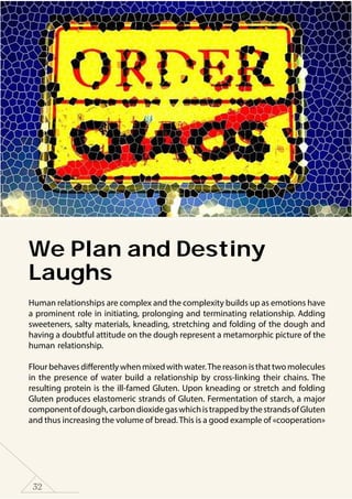 32
We Plan and Destiny
Laughs
Human relationships are complex and the complexity builds up as emotions have
a prominent role in initiating, prolonging and terminating relationship. Adding
sweeteners, salty materials, kneading, stretching and folding of the dough and
having a doubtful attitude on the dough represent a metamorphic picture of the
human relationship.
Flourbehavesdifferentlywhenmixedwithwater.Thereasonisthattwomolecules
in the presence of water build a relationship by cross-linking their chains. The
resulting protein is the ill-famed Gluten. Upon kneading or stretch and folding
Gluten produces elastomeric strands of Gluten. Fermentation of starch, a major
componentofdough,carbondioxidegaswhichistrappedbythestrandsofGluten
and thus increasing the volume of bread.This is a good example of «cooperation»
 